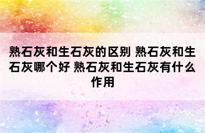 熟石灰和生石灰的区别 熟石灰和生石灰哪个好 熟石灰和生石灰有什么作用